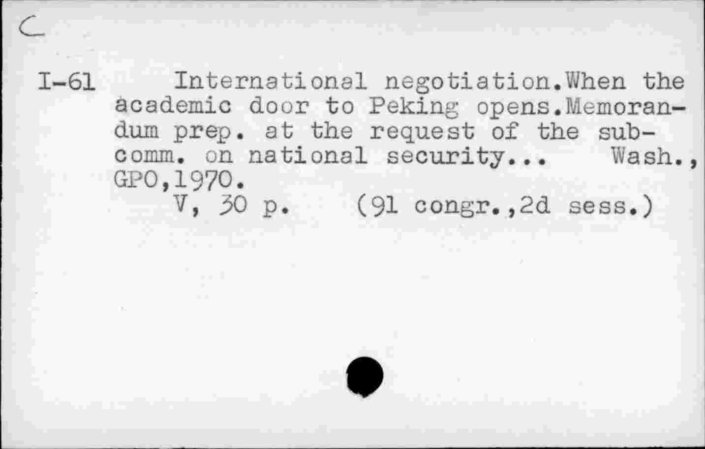 ﻿1-61 International negotiation.When the academic door to Peking opens.Memorandum prep, at the request of the subcomm. on national security... Wash. GPO,197O.
V, 50 p. (91 congr.,2d sess.)